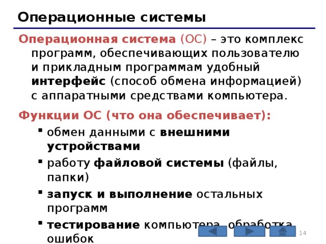 Операционные системы Операционная система (ОС) – это комплекс программ, обеспечивающих пользователю и прикладным программам удобный интерфейс (способ обмена информацией) с аппаратными средствами компьютера. Функции ОС (что она обеспечивает): обмен данными с внешними устройствами работу файловой системы (файлы, папки) запуск и выполнение остальных программ тестирование компьютера, обработка ошибок распределение ресурсов (процессор, память, внешние устройства) обмен данными с внешними устройствами работу файловой системы (файлы, папки) запуск и выполнение остальных программ тестирование компьютера, обработка ошибок распределение ресурсов (процессор, память, внешние устройства)   