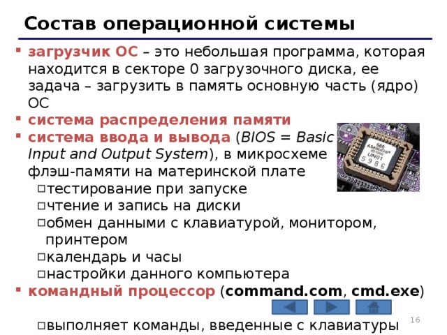 Состав операционной системы загрузчик ОС – это небольшая программа, которая находится в секторе 0 загрузочного диска, ее задача – загрузить в память основную часть (ядро) ОС система распределения памяти система ввода и вывода ( BIOS = Basic  Input and Output System ), в микросхеме  флэш-памяти на материнской плате тестирование при запуске чтение и запись на диски обмен данными с клавиатурой, монитором, принтером календарь и часы настройки данного компьютера тестирование при запуске чтение и запись на диски обмен данными с клавиатурой, монитором, принтером календарь и часы настройки данного компьютера командный процессор ( command.com , cmd.exe ) выполняет команды, введенные с клавиатуры обеспечивает загрузку и выполнение других программ выполняет команды, введенные с клавиатуры обеспечивает загрузку и выполнение других программ    