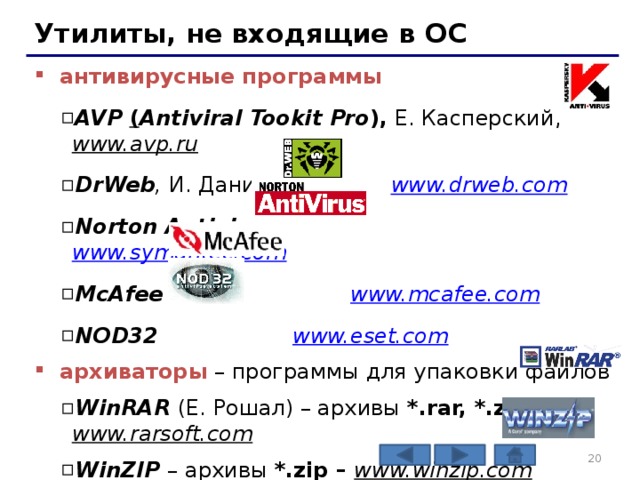 Утилиты, не входящие в ОС антивирусные программы AVP ( Antiviral Tookit Pro ), Е. Касперский, www.avp.ru  DrWeb , И. Данилов www.drweb.com  Norton Antivirus www.symantec.com  McAfee www.mcafee.com  NOD32 www.eset.com  AVP ( Antiviral Tookit Pro ), Е. Касперский, www.avp.ru  DrWeb , И. Данилов www.drweb.com  Norton Antivirus www.symantec.com  McAfee www.mcafee.com  NOD32 www.eset.com  архиваторы – программы для упаковки файлов WinRAR  (Е. Рошал) – архивы *.rar, *.zip – www.rarsoft.com  WinZIP – архивы *.zip – www.winzip.com  WinRAR  (Е. Рошал) – архивы *.rar, *.zip – www.rarsoft.com  WinZIP – архивы *.zip – www.winzip.com    
