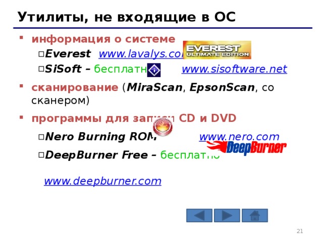 Утилиты, не входящие в ОС информация о системе   Everest www.lavalys.com  SiSoft – бесплатно www.sisoftware.net  Everest www.lavalys.com  SiSoft – бесплатно www.sisoftware.net  сканирование ( MiraScan , EpsonScan , со сканером) программы для записи CD и DVD  Nero Burning ROM www.nero.com  DeepBurner Free – бесплатно   www.deepburner.com Nero Burning ROM www.nero.com  DeepBurner Free – бесплатно   www.deepburner.com   