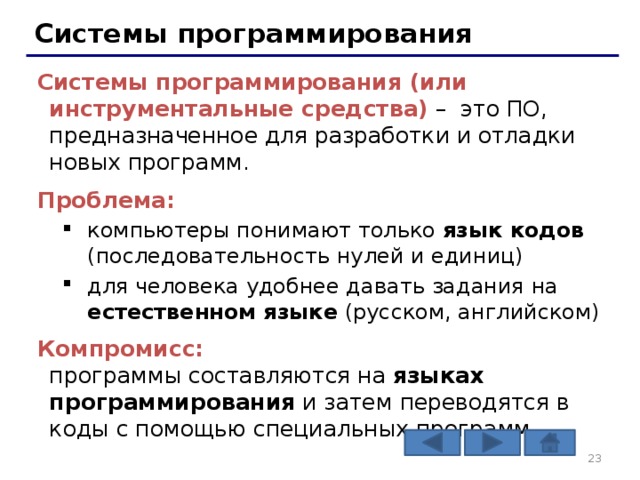 Системы программирования Системы программирования (или инструментальные средства) – это ПО, предназначенное для разработки и отладки новых программ. Проблема: компьютеры понимают только язык кодов (последовательность нулей и единиц) для человека удобнее давать задания на естественном языке (русском, английском) компьютеры понимают только язык кодов (последовательность нулей и единиц) для человека удобнее давать задания на естественном языке (русском, английском) Компромисс:  программы составляются на языках программирования и затем переводятся в коды с помощью специальных программ   