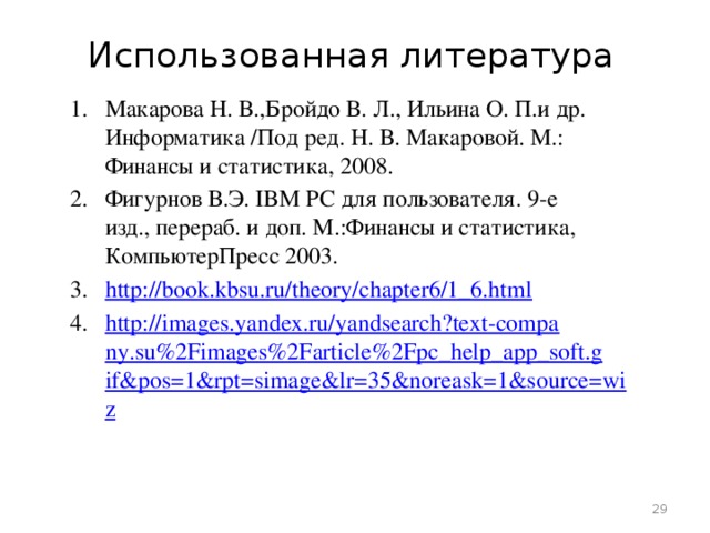 Использованная литература Макарова Н. В.,Бройдо В. Л., Ильина О. П.и др. Информатика /Под ред. Н. В. Макаровой. М.: Финансы и статистика, 2008. Фигурнов В.Э. IBM PC для пользователя. 9-е изд., перераб. и доп. М.:Финансы и статистика, КомпьютерПресс 2003. http://book.kbsu.ru/theory/chapter6/1_6.html http://images.yandex.ru/yandsearch?text-company.su%2Fimages%2Farticle%2Fpc_help_app_soft.gif&pos=1&rpt=simage&lr=35&noreask=1&source=wiz  