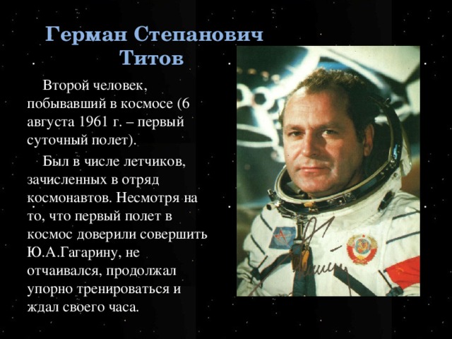 Герман Степанович Титов Второй человек, побывавший в космосе (6 августа 1961 г. – первый суточный полет). Был в числе летчиков, зачисленных в отряд космонавтов. Несмотря на то, что первый полет в космос доверили совершить Ю.А.Гагарину, не отчаивался, продолжал упорно тренироваться и ждал своего часа. 