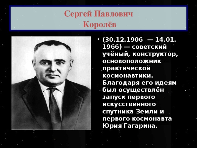 Сергей Павлович  Королёв (30.12.1906  — 14.01. 1966) — советский учёный, конструктор, основоположник практической космонавтики. Благодаря его идеям был осуществлён запуск первого искусственного спутника Земли и первого космонавта Юрия Гагарина. 