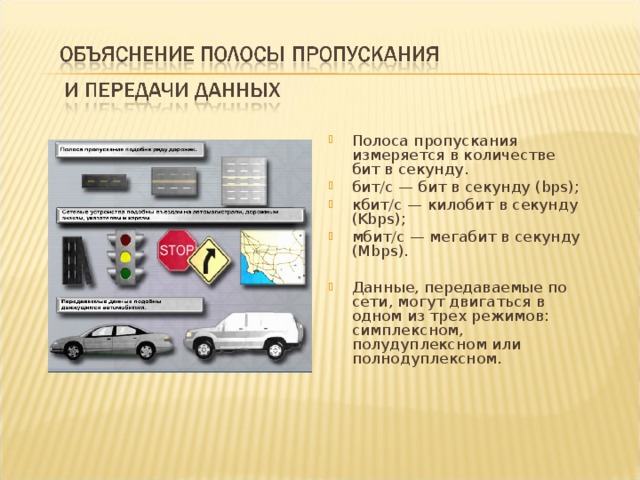 Полоса пропускания измеряется в количестве бит в секунду. бит/с — бит в секунду (bps); кбит/с — килобит в секунду (Kbps); мбит/с — мегабит в секунду (Mbps).  Данные, передаваемые по сети, могут двигаться в одном из трех режимов: симплексном, полудуплексном или полнодуплексном. 