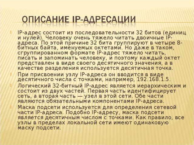 IP-адрес состоит из последовательности 32 битов (единиц и нулей). Человеку очень тяжело читать двоичные IP-адреса. По этой причине 32 бита группируют в четыре 8-битных байта, именуемых октетами. Но даже в таком, сгруппированном формате IP-адрес тяжело читать, писать и запоминать человеку, и поэтому каждый октет представлен в виде своего десятичного значения, а в качестве разделения используется десятичная точка. При присвоении узлу IP-адреса он вводится в виде десятичного числа с точками, например, 192.168.1.5. Логический 32-битный IP-адрес является иерархическим и состоит из двух частей. Первая часть идентифицирует сеть, а вторая часть — узел в этой сети. Обе части являются обязательными компонентами IP-адреса. Маска подсети используется для определения сетевой части IP-адреса. Подобно IP-адресу, маска подсети является десятичным числом с точками. Как правило, все узлы в пределах локальной сети имеют одинаковую маску подсети.  