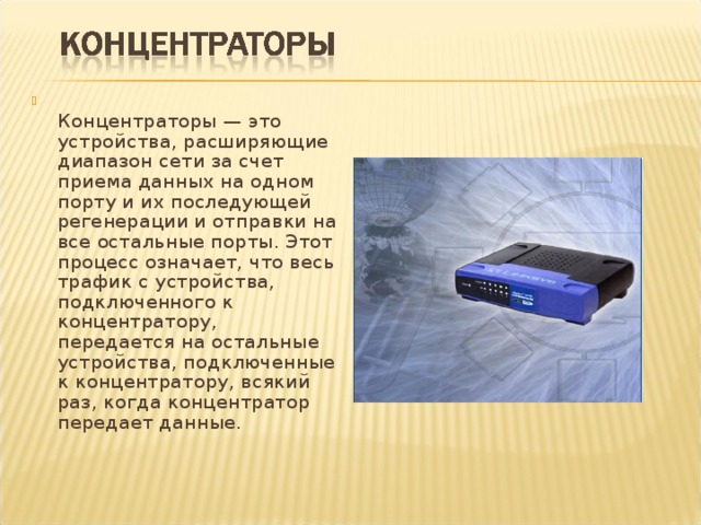  Концентраторы — это устройства, расширяющие диапазон сети за счет приема данных на одном порту и их последующей регенерации и отправки на все остальные порты. Этот процесс означает, что весь трафик с устройства, подключенного к концентратору, передается на остальные устройства, подключенные к концентратору, всякий раз, когда концентратор передает данные. 