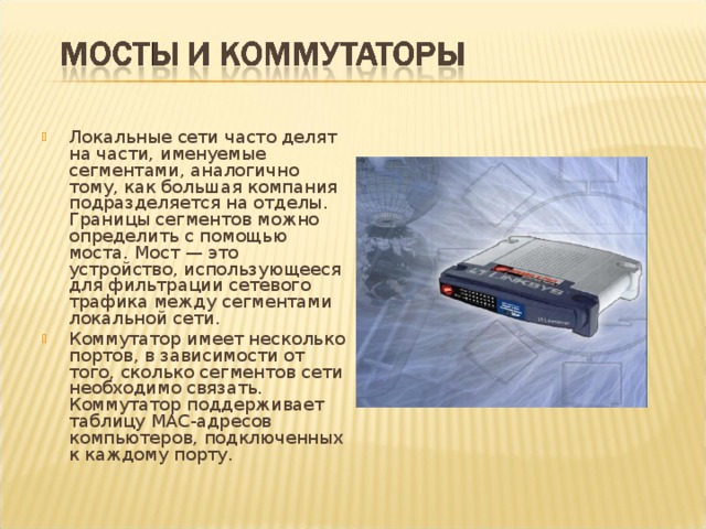 Локальные сети часто делят на части, именуемые сегментами, аналогично тому, как большая компания подразделяется на отделы. Границы сегментов можно определить с помощью моста. Мост — это устройство, использующееся для фильтрации сетевого трафика между сегментами локальной сети. Коммутатор имеет несколько портов, в зависимости от того, сколько сегментов сети необходимо связать. Коммутатор поддерживает таблицу МАС-адресов компьютеров, подключенных к каждому порту. 