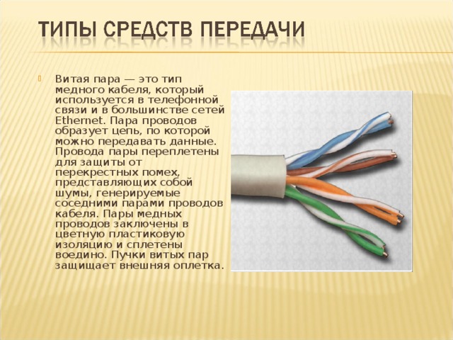 Витая пара — это тип медного кабеля, который используется в телефонной связи и в большинстве сетей Ethernet. Пара проводов образует цепь, по которой можно передавать данные. Провода пары переплетены для защиты от перекрестных помех, представляющих собой шумы, генерируемые соседними парами проводов кабеля. Пары медных проводов заключены в цветную пластиковую изоляцию и сплетены воедино. Пучки витых пар защищает внешняя оплетка. 