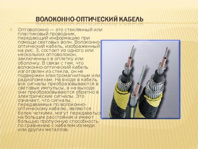 Оптоволокно — это стеклянный или пластиковый проводник, передающий информацию при помощи световых волн. Волоконно-оптический кабель, изображенный на рис. 3, состоит из одного или нескольких оптоволокон, заключенных в оплетку или оболочку. В связи с тем, что волоконно-оптический кабель изготовлен из стекла, он не подвержен электромагнитным или радиопомехам. На входе в кабель все сигналы преобразовываются в световые импульсы, а на выходе они преобразовываются обратно в электрические сигналы. Это означает, что сигналы, передаваемые по волоконно-оптическому кабелю, являются более четкими, могут передаваться на большие расстояния и имеют большую пропускную способность по сравнению с кабелем из меди или других металлов.  