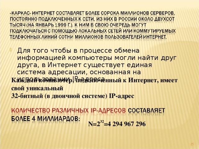 Для того чтобы в процессе обмена информацией компьютеры могли найти друг друга, в Интернет существует единая система адресации, основанная на использовании IP -адреса. Каждый компьютер, подключенный к Интернет, имеет свой уникальный  32-битный (в двоичной системе) IP -адрес N=2 32 =4 294 967 296 4 