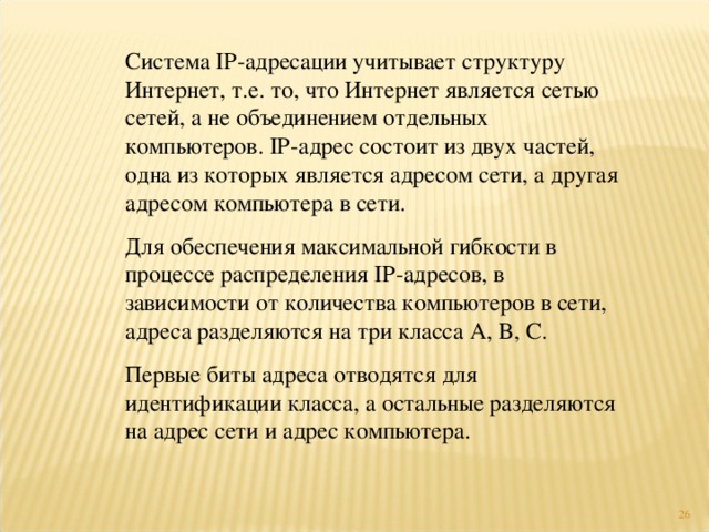 Система IP- адресации учитывает структуру Интернет, т.е. то, что Интернет является сетью сетей, а не объединением отдельных компьютеров. IP- адрес состоит из двух частей, одна из которых является адресом сети, а другая адресом компьютера в сети. Для обеспечения максимальной гибкости в процессе распределения IP -адресов, в зависимости от количества компьютеров в сети, адреса разделяются на три класса A, B, C. Первые биты адреса отводятся для идентификации класса, а остальные разделяются на адрес сети и адрес компьютера. 4 