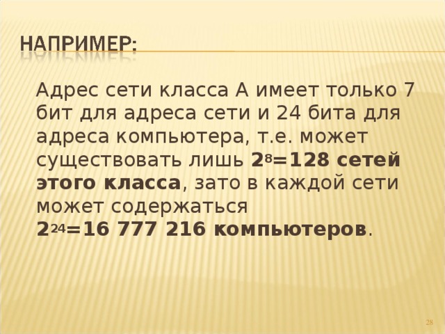  Адрес сети класса А имеет только 7 бит для адреса сети и 24 бита для адреса компьютера, т.е. может существовать лишь 2 8 =128 сетей этого класса , зато в каждой сети может содержаться  2 24 =16 777 216 компьютеров .  