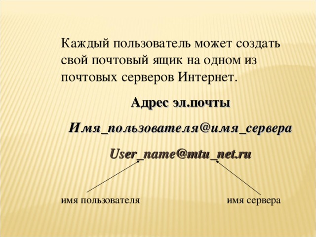 Каждый пользователь может создать свой почтовый ящик на одном из почтовых серверов Интернет. Адрес эл.почты Имя_пользователя@имя_сервера User_name@mtu_net.ru  имя пользователя    имя сервера 