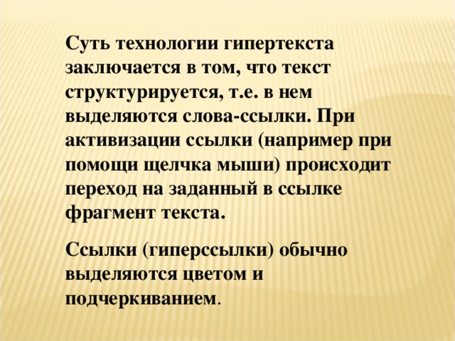 Суть технологии гипертекста заключается в том, что текст структурируется, т.е. в нем выделяются слова-ссылки. При активизации ссылки (например при помощи щелчка мыши) происходит переход на заданный в ссылке фрагмент текста. Ссылки (гиперссылки) обычно выделяются цветом и подчеркиванием . 
