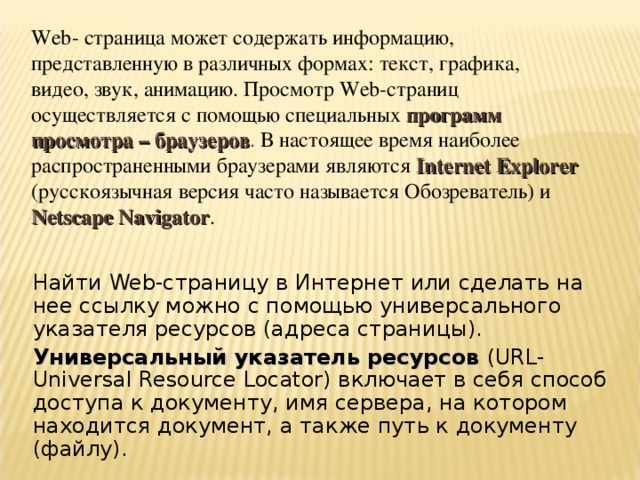 Web - страница может содержать информацию, представленную в различных формах: текст, графика, видео, звук, анимацию. Просмотр Web -страниц осуществляется с помощью специальных программ просмотра – браузеров . В настоящее время наиболее распространенными браузерами являются Internet Explorer (русскоязычная версия часто называется Обозреватель) и  Netscape Navigator . Найти Web -страницу в Интернет или сделать на нее ссылку можно с помощью универсального указателя ресурсов (адреса страницы). Универсальный указатель ресурсов ( URL-Universal Resource Locator) включает в себя способ доступа к документу, имя сервера, на котором находится документ, а также путь к документу (файлу). 