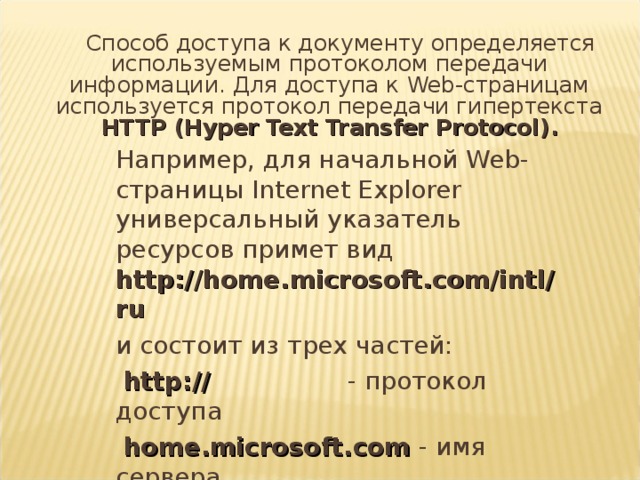 Способ доступа к документу определяется используемым протоколом передачи информации. Для доступа к Web -страницам используется протокол передачи гипертекста HTTP ( Hyper Text Transfer Protocol) .  Например, для начальной Web -страницы Internet Explorer универсальный указатель ресурсов примет вид http://home.microsoft.com/intl/ru   и состоит из трех частей:   http://    - протокол доступа   home.microsoft.com  - имя сервера   /intl/ru     - путь к файлу 