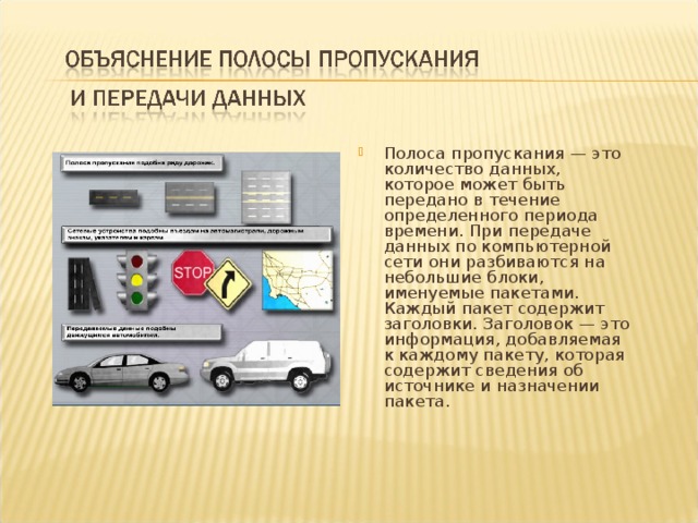 Полоса пропускания — это количество данных, которое может быть передано в течение определенного периода времени. При передаче данных по компьютерной сети они разбиваются на небольшие блоки, именуемые пакетами. Каждый пакет содержит заголовки. Заголовок — это информация, добавляемая к каждому пакету, которая содержит сведения об источнике и назначении пакета. 