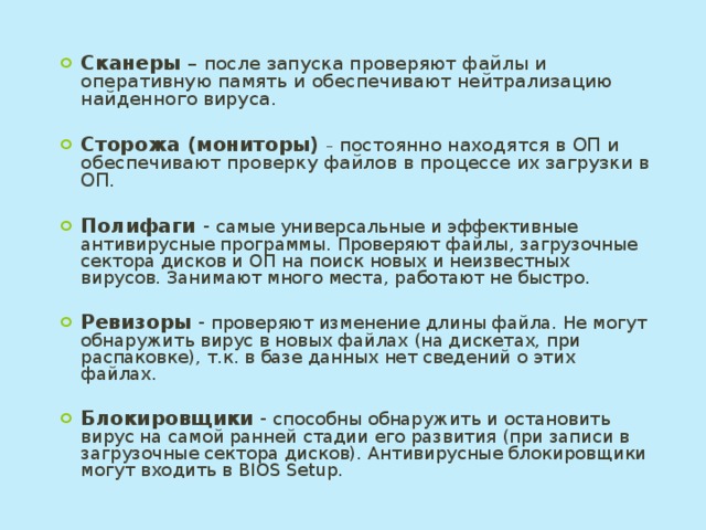 Сканеры – после запуска проверяют файлы и оперативную память и обеспечивают нейтрализацию найденного вируса. Сторожа (мониторы) – постоянно находятся в ОП и обеспечивают проверку файлов в процессе их загрузки в ОП. Полифаги - самые универсальные и эффективные антивирусные программы. Проверяют файлы, загрузочные сектора дисков и ОП на поиск новых и неизвестных вирусов. Занимают много места, работают не быстро. Ревизоры - проверяют изменение длины файла. Не могут обнаружить вирус в новых файлах (на дискетах, при распаковке), т.к. в базе данных нет сведений о этих файлах. Блокировщики - способны обнаружить и остановить вирус на самой ранней стадии его развития (при записи в загрузочные сектора дисков). Антивирусные блокировщики могут входить в BIOS Setup. 