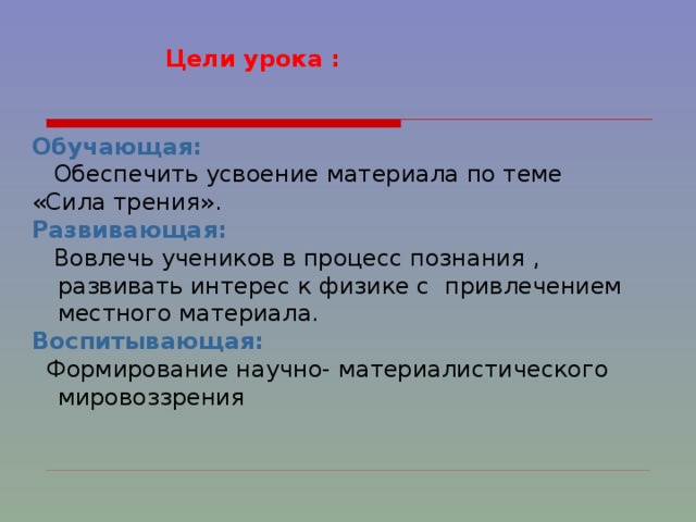   Цели урока :   Обучающая:   Обеспечить усвоение материала по теме  «Сила трения». Развивающая:   Вовлечь учеников в процесс познания , развивать интерес к физике с  привлечением местного материала. Воспитывающая:  Формирование научно- материалистического мировоззрения 