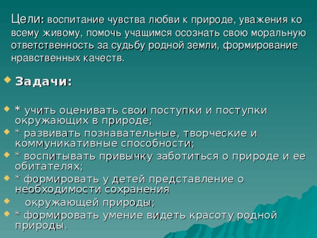 Цели : воспитание чувства любви к природе, уважения ко всему живому, помочь учащимся осознать свою моральную ответственность за судьбу родной земли, формирование нравственных качеств. Задачи:  * учить оценивать свои поступки и поступки окружающих в природе; * развивать познавательные, творческие и коммуникативные способности; * воспитывать привычку заботиться о природе и ее обитателях; * формировать у детей представление о необходимости сохранения  окружающей природы; * формировать умение видеть красоту родной природы. 