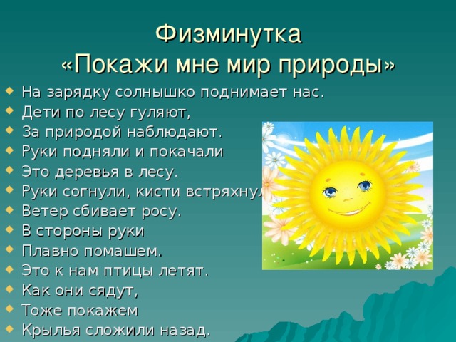 Физминутка  «Покажи мне мир природы» На зарядку солнышко поднимает нас. Дети по лесу гуляют, За природой наблюдают. Руки подняли и покачали Это деревья в лесу. Руки согнули, кисти встряхнули Ветер сбивает росу. В стороны руки Плавно помашем. Это к нам птицы летят. Как они сядут, Тоже покажем Крылья сложили назад. 