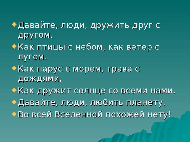 Давайте, люди, дружить друг с другом. Как птицы с небом, как ветер с лугом. Как парус с морем, трава с дождями, Как дружит солнце со всеми нами. Давайте, люди, любить планету, Во всей Вселенной похожей нету! 