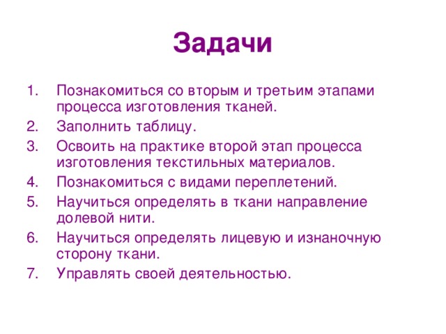 Задачи Познакомиться со вторым и третьим этапами процесса изготовления тканей. Заполнить таблицу. Освоить на практике второй этап процесса изготовления текстильных материалов. Познакомиться с видами переплетений. Научиться определять в ткани направление долевой нити. Научиться определять лицевую и изнаночную сторону ткани. Управлять своей деятельностью. 