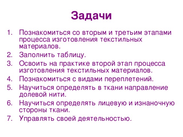 Задачи Познакомиться со вторым и третьим этапами процесса изготовления текстильных материалов. Заполнить таблицу. Освоить на практике второй этап процесса изготовления текстильных материалов. Познакомиться с видами переплетений. Научиться определять в ткани направление долевой нити. Научиться определять лицевую и изнаночную стороны ткани. Управлять своей деятельностью. 