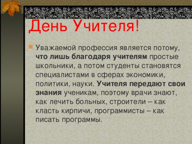 День Учителя! Уважаемой профессия является потому, что лишь благодаря учителям простые школьники, а потом студенты становятся специалистами в сферах экономики, политики, науки. Учителя передают свои знания ученикам, поэтому врачи знают, как лечить больных, строители – как класть кирпичи, программисты – как писать программы. 