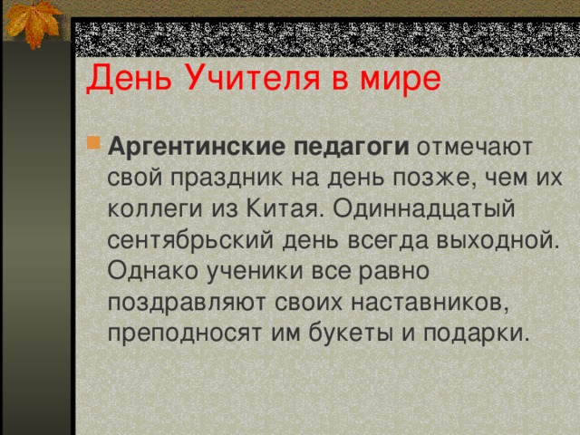 День Учителя в мире Аргентинские педагоги отмечают свой праздник на день позже, чем их коллеги из Китая. Одиннадцатый сентябрьский день всегда выходной. Однако ученики все равно поздравляют своих наставников, преподносят им букеты и подарки.   