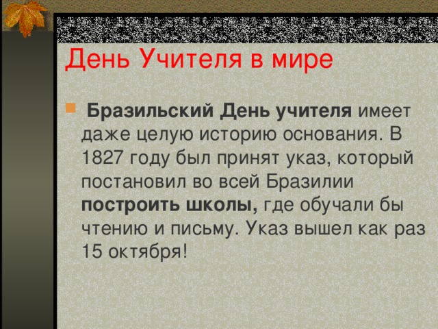 День Учителя в мире  Бразильский  День учителя имеет даже целую историю основания. В 1827 году был принят указ, который постановил во всей Бразилии построить школы, где обучали бы чтению и письму. Указ вышел как раз 15 октября! 