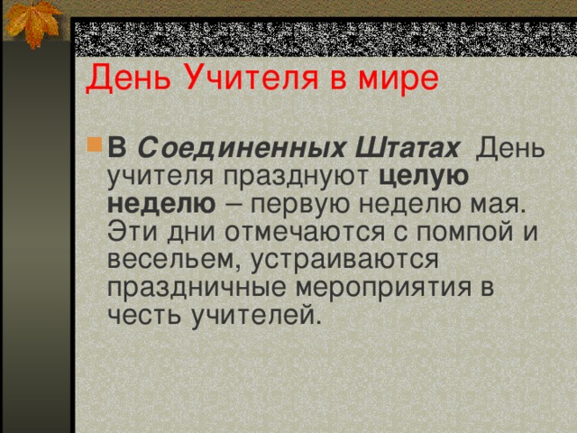 День Учителя в мире В Соединенных Штатах День учителя празднуют целую неделю – первую неделю мая. Эти дни отмечаются с помпой и весельем, устраиваются праздничные мероприятия в честь учителей.    