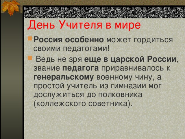 День Учителя в мире Россия особенно может гордиться своими педагогами!  Ведь не зря еще в царской России , звание педагога приравнивалось к генеральскому военному чину, а простой учитель из гимназии мог дослужиться до полковника (коллежского советника).   