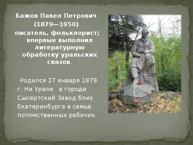 Бажов Павел Петрович (1879—1950) писатель, фольклорист; впервые выполнил литературную обработку уральских сказов .   Родился 27 января 1879 г. На Урале в городе Сысертский Завод близ Екатеринбурга в семье потомственных рабочих. 