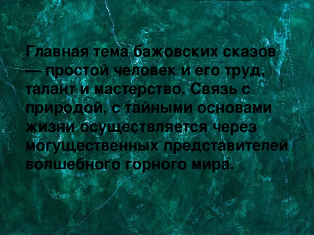 Главная тема бажовских сказов — простой человек и его труд, талант и мастерство. Связь с природой, с тайными основами жизни осуществляется через могущественных представителей волшебного горного мира. 