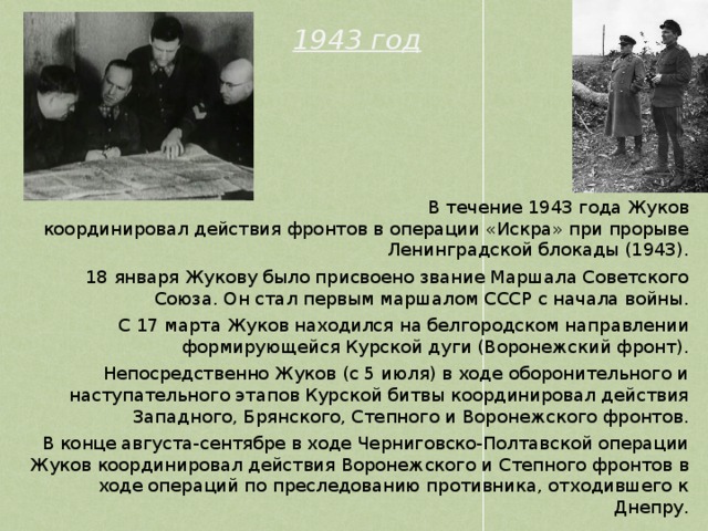 1943 год  В течение 1943 года Жуков координировал действия фронтов в операции «Искра» при прорыве Ленинградской блокады (1943). 18 января Жукову было присвоено звание Маршала Советского Союза. Он стал первым маршалом СССР с начала войны. С 17 марта Жуков находился на белгородском направлении формирующейся Курской дуги (Воронежский фронт). Непосредственно Жуков (с 5 июля) в ходе оборонительного и наступательного этапов Курской битвы координировал действия Западного, Брянского, Степного и Воронежского фронтов. В конце августа-сентябре в ходе Черниговско-Полтавской операции Жуков координировал действия Воронежского и Степного фронтов в ходе операций по преследованию противника, отходившего к Днепру. 