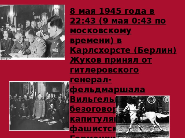 8 мая 1945 года в 22:43 (9 мая 0:43 по московскому времени) в Карлсхорсте (Берлин) Жуков принял от гитлеровского генерал-фельдмаршала Вильгельма Кейтеля безоговорочную капитуляцию войск фашистской Германии. 
