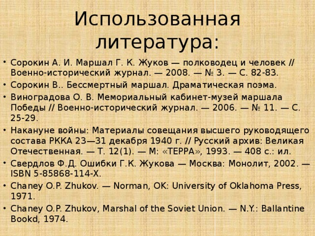 Использованная литература: Сорокин А. И. Маршал Г. К. Жуков — полководец и человек // Военно-исторический журнал. — 2008. — № 3. — С. 82-83. Сорокин В.. Бессмертный маршал. Драматическая поэма. Виноградова О. В. Мемориальный кабинет-музей маршала Победы // Военно-исторический журнал. — 2006. — № 11. — С. 25-29. Накануне войны: Материалы совещания высшего руководящего состава РККА 23—31 декабря 1940 г. // Русский архив: Великая Отечественная. — Т. 12(1). — М: «ТЕРРА», 1993. — 408 с.: ил. Свердлов Ф.Д. Ошибки Г.К. Жукова — Москва: Монолит, 2002. — ISBN 5-85868-114-X. Chaney O.P. Zhukov. — Norman, OK: University of Oklahoma Press, 1971. Chaney O.P. Zhukov, Marshal of the Soviet Union. — N.Y.: Ballantine Bookd, 1974. 