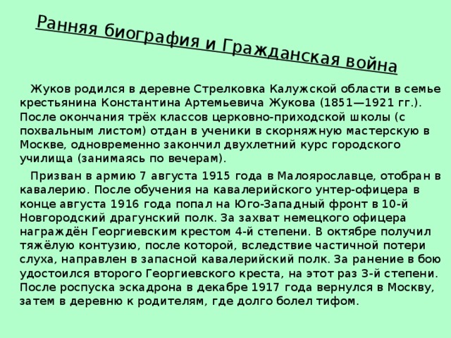 Ранняя биография и Гражданская война    Жуков родился в деревне Стрелковка Калужской области в семье крестьянина Константина Артемьевича Жукова (1851—1921 гг.). После окончания трёх классов церковно-приходской школы (с похвальным листом) отдан в ученики в скорняжную мастерскую в Москве, одновременно закончил двухлетний курс городского училища (занимаясь по вечерам).  Призван в армию 7 августа 1915 года в Малоярославце, отобран в кавалерию. После обучения на кавалерийского унтер-офицера в конце августа 1916 года попал на Юго-Западный фронт в 10-й Новгородский драгунский полк. За захват немецкого офицера награждён Георгиевским крестом 4-й степени. В октябре получил тяжёлую контузию, после которой, вследствие частичной потери слуха, направлен в запасной кавалерийский полк. За ранение в бою удостоился второго Георгиевского креста, на этот раз 3-й степени. После роспуска эскадрона в декабре 1917 года вернулся в Москву, затем в деревню к родителям, где долго болел тифом. 