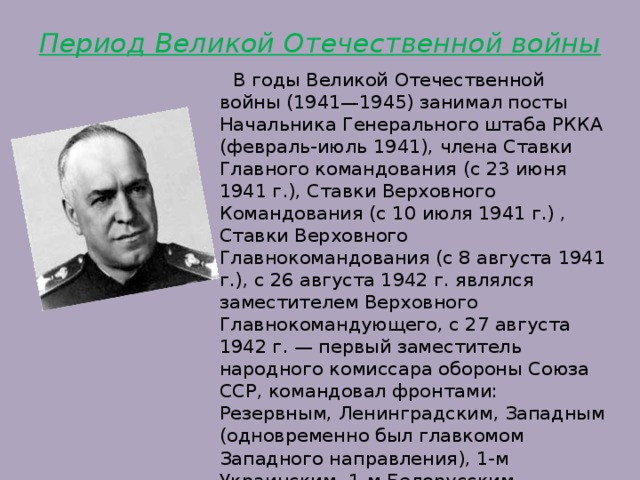 Период Великой Отечественной войны    В годы Великой Отечественной войны (1941—1945) занимал посты Начальника Генерального штаба РККА (февраль-июль 1941), члена Ставки Главного командования (с 23 июня 1941 г.), Ставки Верховного Командования (с 10 июля 1941 г.) , Ставки Верховного Главнокомандования (с 8 августа 1941 г.), с 26 августа 1942 г. являлся заместителем Верховного Главнокомандующего, с 27 августа 1942 г. — первый заместитель народного комиссара обороны Союза ССР, командовал фронтами: Резервным, Ленинградским, Западным (одновременно был главкомом Западного направления), 1-м Украинским, 1-м Белорусским. 
