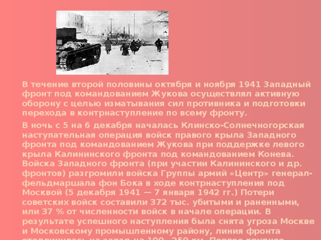 В течение второй половины октября и ноября 1941 Западный фронт под командованием Жукова осуществлял активную оборону с целью изматывания сил противника и подготовки перехода в контрнаступление по всему фронту. В ночь с 5 на 6 декабря началась Клинско-Солнечногорская наступательная операция войск правого крыла Западного фронта под командованием Жукова при поддержке левого крыла Калининского фронта под командованием Конева. Войска Западного фронта (при участии Калининского и др. фронтов) разгромили войска Группы армий «Центр» генерал-фельдмаршала фон Бока в ходе контрнаступления под Москвой (5 декабря 1941 — 7 января 1942 гг.) Потери советских войск составили 372 тыс. убитыми и раненными, или 37 % от численности войск в начале операции. В результате успешного наступления была снята угроза Москве и Московскому промышленному району, линия фронта отодвинулась на запад на 100—250 км. Первое крупное поражение вермахта во Второй мировой войне оказало вдохновляющее моральное воздействие на народы антигитлеровской коалиции. 