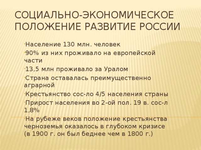 Социально-экономическое положение развитие России Население 130 млн. человек 90% из них проживало на европейской части 13,5 млн проживало за Уралом Страна оставалась преимущественно аграрной Крестьянство сос-ло 4/5 населения страны Прирост населения во 2-ой пол. 19 в. сос-л 1,8% На рубеже веков положение крестьянства черноземья оказалось в глубоком кризисе (в 1900 г. он был беднее чем в 1800 г.) 