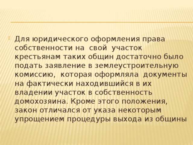 Для юридического оформления права  собственности на  свой  участок  крестьянам таких общин достаточно было подать заявление в землеустроительную комиссию,  которая оформляла  документы на фактически находившийся в их владении участок в собственность домохозяина. Кроме этого положения, закон отличался от указа некоторым  упрощением процедуры выхода из общины 