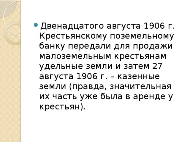 Двенадцатого августа 1906 г. Крестьянскому поземельному банку передали для продажи малоземельным крестьянам удельные земли и затем 27 августа 1906 г. – казенные земли (правда, значительная их часть уже была в аренде у крестьян).   