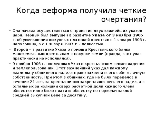 Когда реформа получила четкие очертания? Она начала осуществляться с принятия двух важнейших указов царя. Первый был выпущен в развитие Указа от 3 ноября 1905 г. об уменьшении выкупных платежей крестьян с 1 января 1906 г. наполовину, а с 1 января 1907 г. - полностью.  Второй – в развитие Указа о помощи Крестьянского банка малоземельным крестьянам в покупке земли (правда, этот указ практически не исполнялся). 9 ноября 1906 г. последовал Указ о крестьянском землевладении и землепользовании. Этот важнейший указ дал каждому владельцу общинного надела право закрепить его себе в личную собственность. При этом в общинах, где не было переделов в течение 24 лет, за крестьянином закреплялся весь его надел, а в остальных за излишки сверх расчетной доли каждого члена общества надо было платить обществу по первоначальной средней выкупной цене за десятину.   
