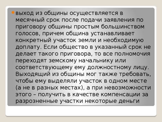 выход из общины осуществляется в месячный срок после подачи заявления по приговору общины простым большинством голосов, причем община устанавливает конкретный участок земли и необходимую доплату. Если общество в указанный срок не делает такого приговора, то все полномочия переходят земскому начальнику или соответствующему ему должностному лицу.  Выходящий из общины мог также требовать, чтобы ему выделяли участок в одном месте (а не в разных местах), а при невозможности этого – получить в качестве компенсации за разрозненные участки некоторые деньги 
