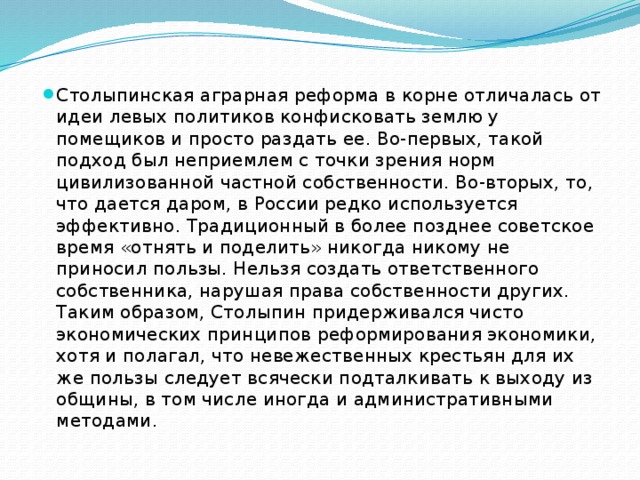 Столыпинская аграрная реформа в корне отличалась от идеи левых политиков конфисковать землю у помещиков и просто раздать ее. Во-первых, такой подход был неприемлем с точки зрения норм цивилизованной частной собственности. Во-вторых, то, что дается даром, в России редко используется эффективно. Традиционный в более позднее советское время «отнять и поделить» никогда никому не приносил пользы. Нельзя создать ответственного собственника, нарушая права собственности других.   Таким образом, Столыпин придерживался чисто экономических принципов реформирования экономики, хотя и полагал, что невежественных крестьян для их же пользы следует всячески подталкивать к выходу из общины, в том числе иногда и административными методами.   