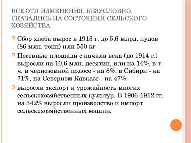 Все эти изменения, безусловно, сказались на состоянии сельского хозяйства Сбор хлеба вырос в 1913 г. до 5,6 млрд. пудов (86 млн. тонн) или 550 кг Посевные площади с начала века (до 1914 г.) выросли на 10,6 млн. десятин, или на 14%, в т. ч. в черноземной полосе - на 8%, в Сибири - на 71%, на Северном Кавказе - на 47%. выросли экспорт и урожайность многих сельскохозяйственных культур. В 1906-1912 гг. на 342% выросли производство и импорт сельскохозяйственных машин. 
