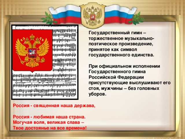 Государственный гимн – торжественное музыкально-поэтическое произведение, принятое как символ государственного единства.  При официальном исполнении Государственного гимна Российской Федерации присутствующие выслушивают его стоя, мужчины – без головных уборов. Россия - священная наша держава,  Россия - любимая наша страна.  Могучая воля, великая слава –  Твое достоянье на все времена!  